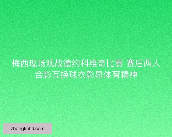 梅西现场观战德约科维奇比赛 赛后两人合影互换球衣彰显体育精神