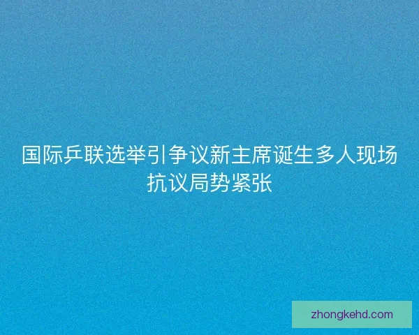 国际乒联选举引争议新主席诞生多人现场抗议局势紧张