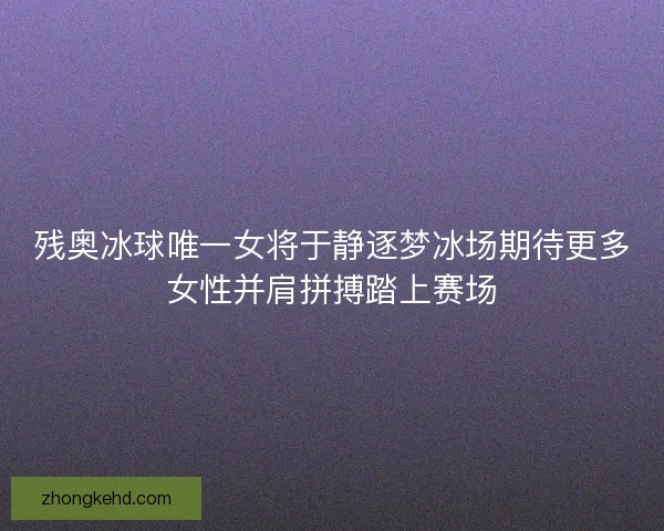 残奥冰球唯一女将于静逐梦冰场期待更多女性并肩拼搏踏上赛场
