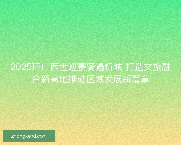 2025环广西世巡赛骑遇忻城 打造文旅融合新高地推动区域发展新篇章