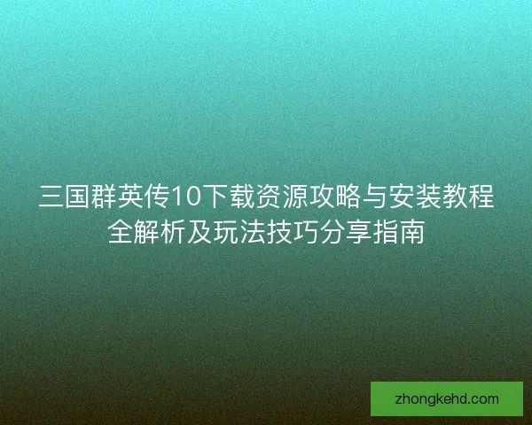 三国群英传10下载资源攻略与安装教程全解析及玩法技巧分享指南
