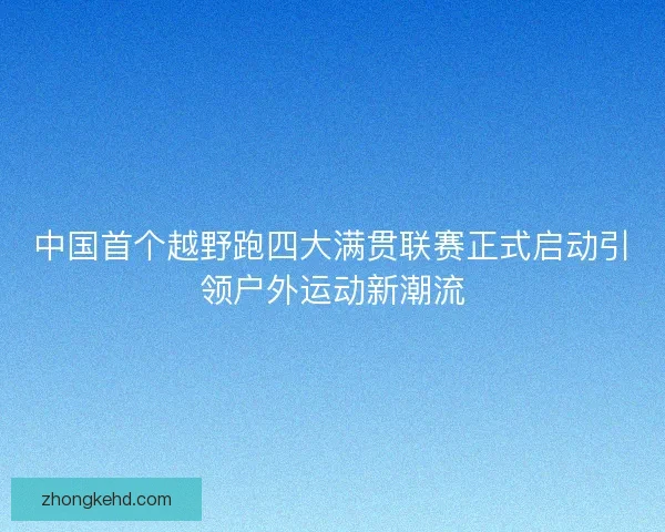 中国首个越野跑四大满贯联赛正式启动引领户外运动新潮流
