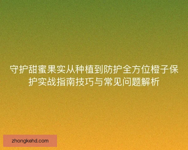 守护甜蜜果实从种植到防护全方位橙子保护实战指南技巧与常见问题解析