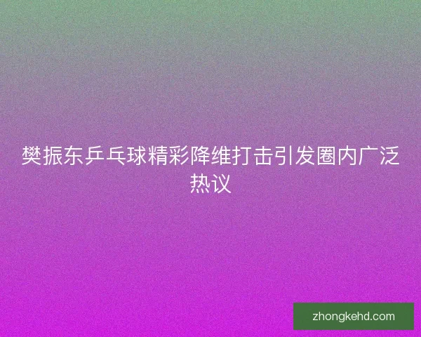 樊振东乒乓球精彩降维打击引发圈内广泛热议 樊振东乒乓球精彩降维打击引发圈内广泛热议