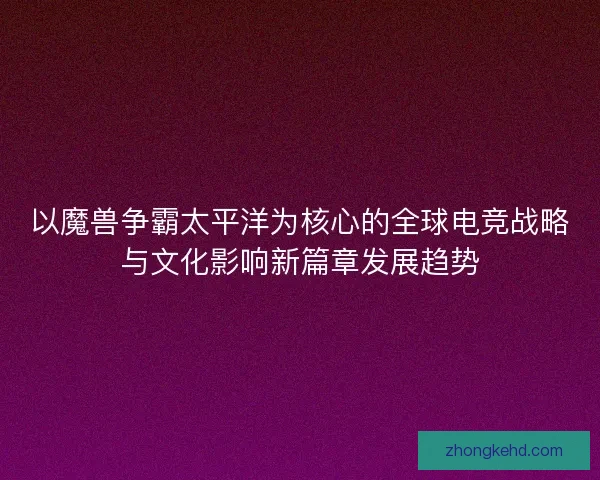 以魔兽争霸太平洋为核心的全球电竞战略与文化影响新篇章发展趋势