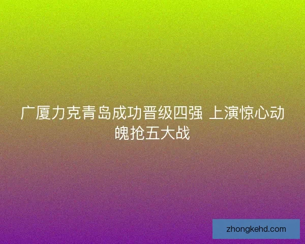 广厦力克青岛成功晋级四强 上演惊心动魄抢五大战