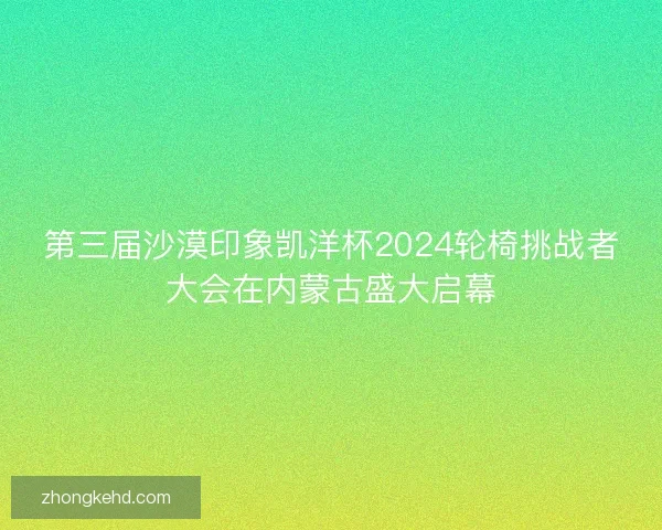 第三届沙漠印象凯洋杯2024轮椅挑战者大会在内蒙古盛大启幕