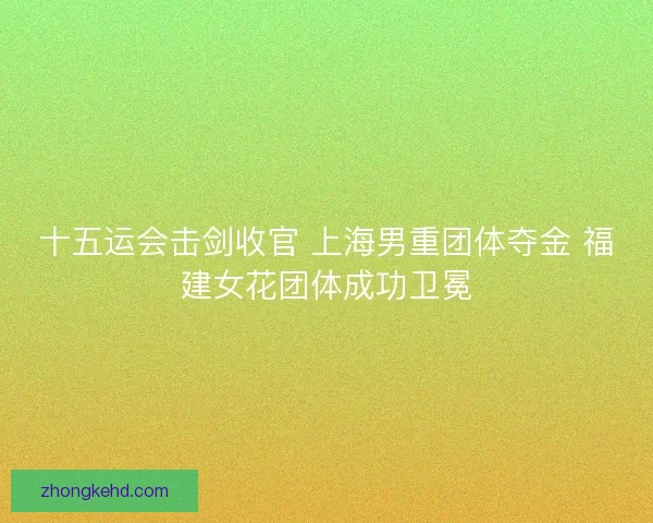 十五运会击剑收官 上海男重团体夺金 福建女花团体成功卫冕 十五运会击剑收官 上海男重团体夺金 福建女花团体成功卫冕
