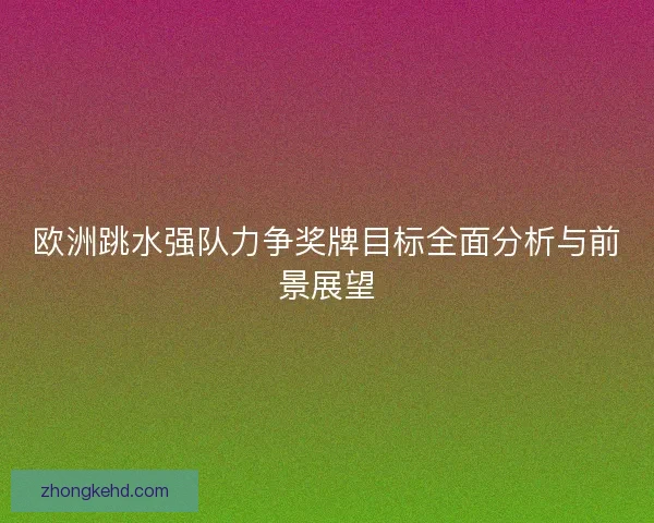 欧洲跳水强队力争奖牌目标全面分析与前景展望 欧洲跳水强队力争奖牌目标全面分析与前景展望