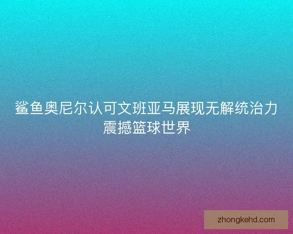 鲨鱼奥尼尔认可文班亚马展现无解统治力震撼篮球世界