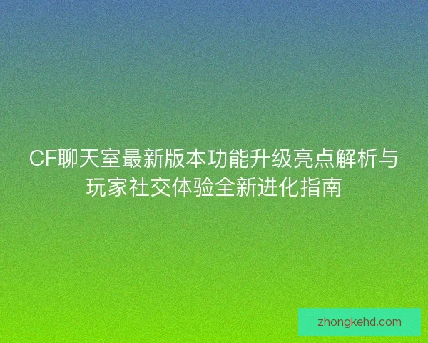 CF聊天室最新版本功能升级亮点解析与玩家社交体验全新进化指南 CF聊天室最新版本功能升级亮点解析与玩家社交体验全新进化指南