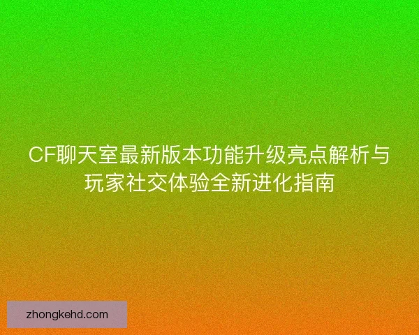 CF聊天室最新版本功能升级亮点解析与玩家社交体验全新进化指南