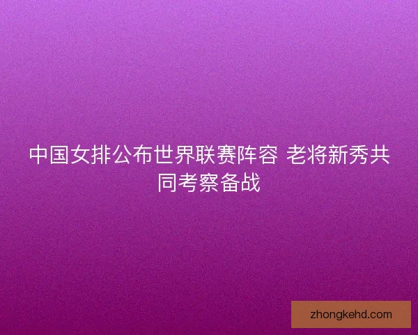 中国女排公布世界联赛阵容 老将新秀共同考察备战
