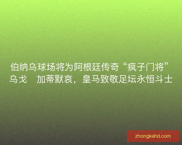 伯纳乌球场将为阿根廷传奇 “疯子门将” 乌戈・加蒂默哀，皇马致敬足坛永恒斗士
