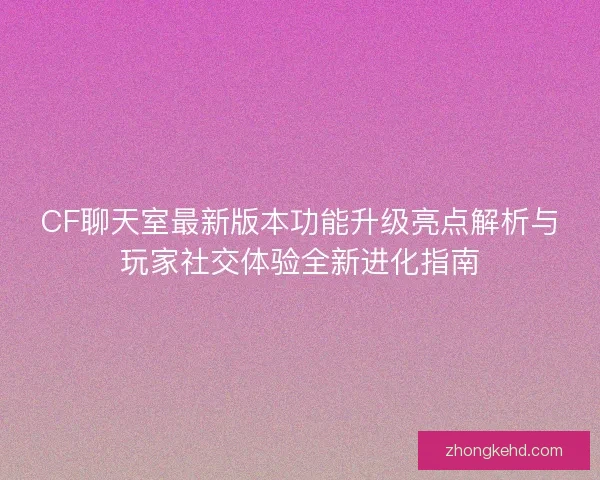 CF聊天室最新版本功能升级亮点解析与玩家社交体验全新进化指南 CF聊天室最新版本功能升级亮点解析与玩家社交体验全新进化指南