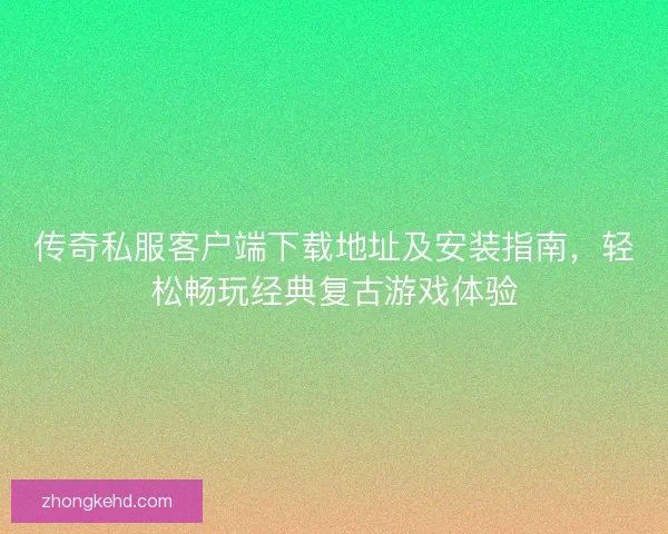 传奇私服客户端下载地址及安装指南，轻松畅玩经典复古游戏体验