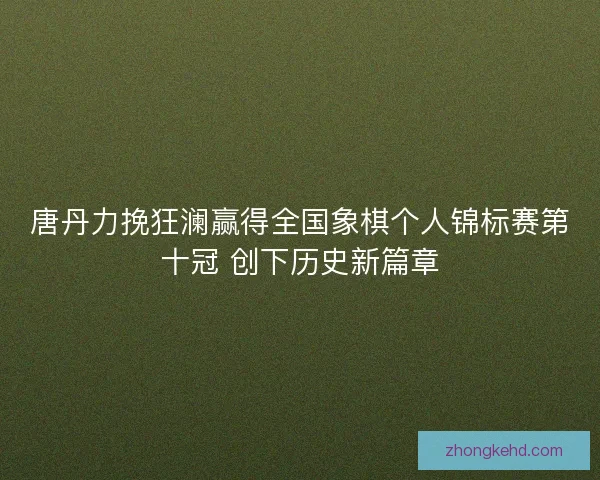 唐丹力挽狂澜赢得全国象棋个人锦标赛第十冠 创下历史新篇章