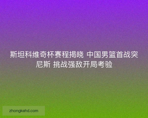 斯坦科维奇杯赛程揭晓 中国男篮首战突尼斯 挑战强敌开局考验