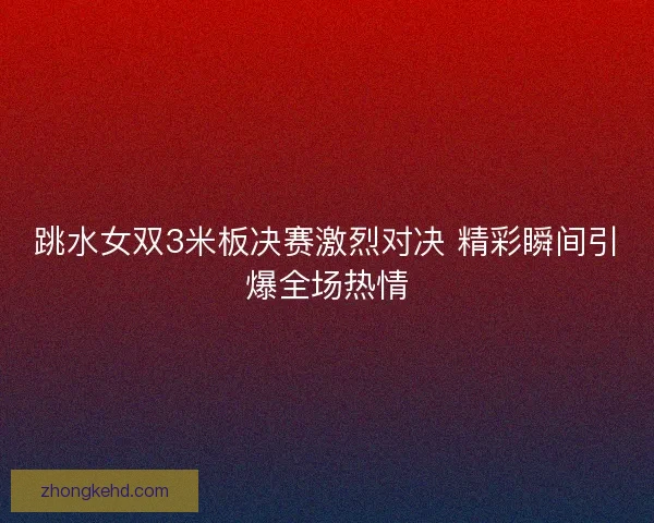 跳水女双3米板决赛激烈对决 精彩瞬间引爆全场热情