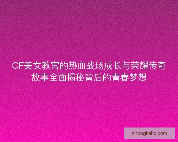 CF美女教官的热血战场成长与荣耀传奇故事全面揭秘背后的青春梦想