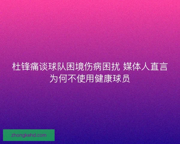 杜锋痛谈球队困境伤病困扰 媒体人直言为何不使用健康球员