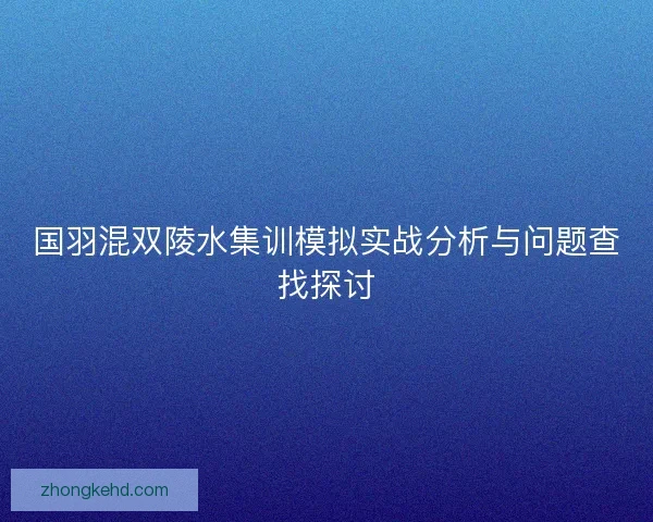国羽混双陵水集训模拟实战分析与问题查找探讨 国羽混双陵水集训模拟实战分析与问题查找探讨